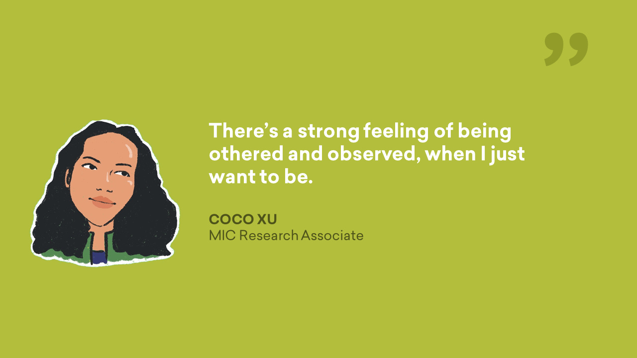 There's a strong feeling of being othered and observed, when I just want to be. - Coco Xu, MIC Research Associate Quote Graphic