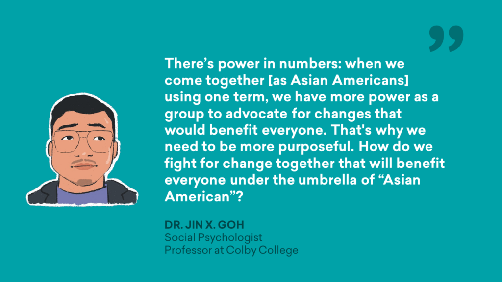 There's power in numbers: when we come together [as Asian Americans] using one term, we have more power as a group to advocate for changes that would benefit everyone. That's why we need to be more purposeful. How do we fight for change together that will benefit everyone under the umbrella of "Asian American"? - Dr. Jin X. Goh, Social Psychologist, Professor at Colby College Quote Garphic