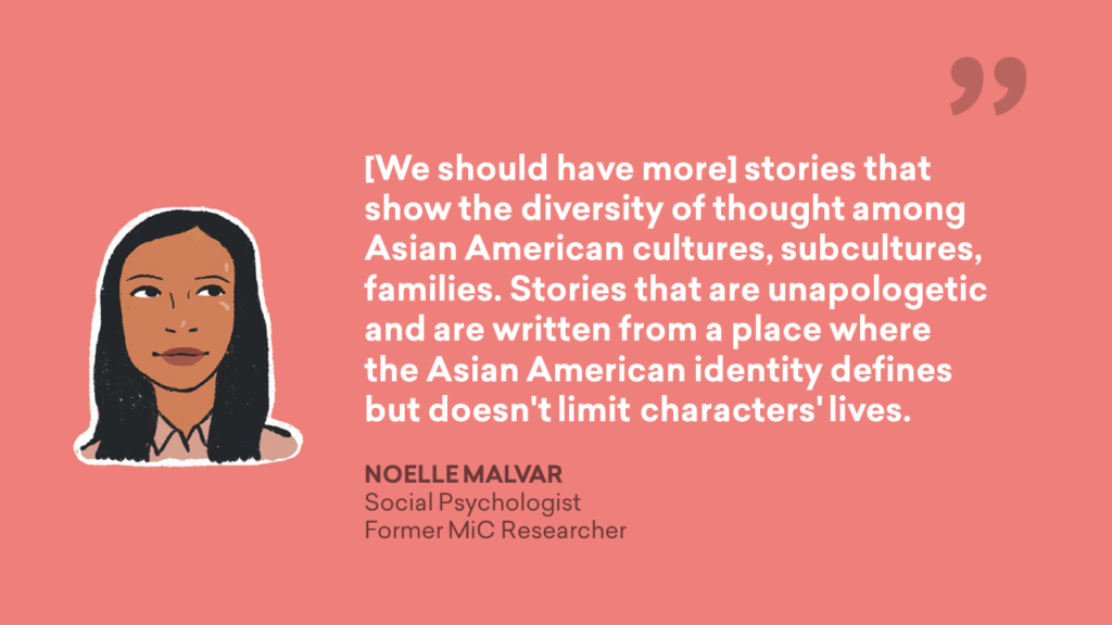 [We should have more] stories that show the diversity of thought among Asian American cultures, subcultures, families. Storeis that are unapologetic and are written from a place where the Asian American identity defines but doesn't limit characters' lives. - Noelle Malvar, Social Psychologist, Former MiC Research Quote Graphic