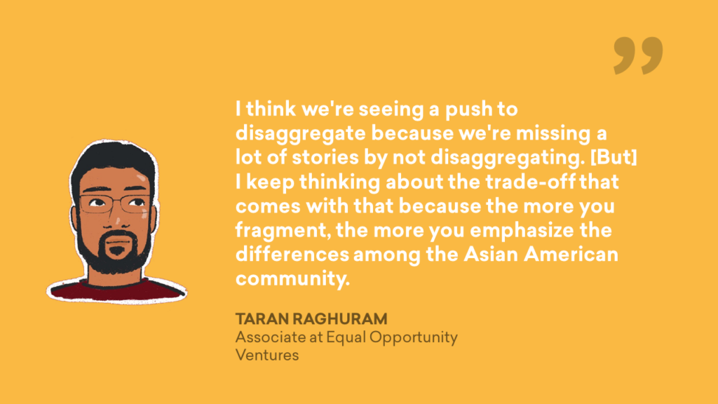 I think we're seeing a push to disaggregate because we're missing a lot of stories by not disaggregating. [But] I keep thinking about the trade-off that comes with that because the more you fragment, the more you emphasize the differences among the Asian American community. - Taran, Raghuram, Associate at Equal Opportunity Ventures Quote Graphic